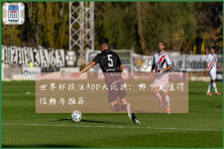 世界杯投注App大比拼：哪个更值得信赖与推荐